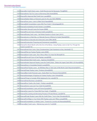 Documents about [loans]
All Documents>>Most Viewed Documents>>


                     1333 [finance]No Credit Check Loans Credit Records are No Necessary Thing[8903]
                     1334 [finance]Some Tips For Loans as Borrowing Gets Harder[9000]
                     1335 [finance]Pre Approved Bad Credit Auto Loans[8952]
                     1336 [finance]Higher Rates on Personal Loans for the Less Well Off[8989]
                     1337 [finance]Fast Loans Loans to Meet Quick Needs[8926]
                     1338 [finance]Debt Consolidation Loans With Poor Credit 5 Advantages[8919]
                     1339 [finance]Consolidating Private Student Loans[8984]
                     1340 [finance]Are Secured Loans the Answer [8998]
                     1341 [finance]Pros and Cons of Adverse Credit Loans[9034]
                     1342 [finance]Payday Cash Loans - the Perfect Solution to Quick Cash_[9101]
                     1343 [finance]Loans on Next Day an Alternate Source of Money for Instant Needs[9092]
                     1344 [finance]How do Secured and Unsecured Loans Differ [9036]
                     1345 [finance]Construction Financing and Commercial Loans[9064]
                     1346 [finance]Too Much Month Left at the End of the Money Using Payday Loans to Get You Through the
                          Credit Crunch[9172]
                     1347 [finance]Small Auto Loans Easy Complementary Cash Assistance to Buy Vehicles[9117]
                     1348 [finance]What are Faxless Payday Loans [9296]
                     1349 [finance]Quick Cash Loans Don t Worry When You Have No Money[9212]
                     1350 [finance]Pros and Cons of Fast Payday Loans[9298]
                     1351 [finance]Instant Bad Credit Loans - Applying Online[9292]
                     1352 [finance]Instant Approval Payday Loans No Credit Check - Obtain the Urgent Cash With in 24 Hours[9263]
                     1353 [finance]How to Consolidate Student Loans[9255]
                     1354 [finance]Fast Payday Loans - an Effortless Way to Take Care of Mid Month Cash Requirements[9301]
                     1355 [finance]Cheap Payday Loans Problems Solved[9260]
                     1356 [finance]Bad Credit Personal Loans Easily Meet Your Personal Desires[9250]
                     1357 [finance]Advantages of Applying for Faxless Payday Loans Online[9300]
                     1358 [finance]Things to Consider While Applying for Car Loans[9373]
                     1359 [finance]Small Business Loans[9332]
                     1360 [finance]Poor Credit or No Credit - Finding Loans[9342]
                     1361 [finance]Home Loans and Your Credit Scores[9350]
                     1362 [finance]Consolidation Loans and Home Equity[9407]
                     1363 [finance]Car Loans For Those With Poor Credit 5 Tips[9408]
                     1364 [finance]The Lending and Borrowing Process of Private Money Loans[9470]
                     1365 [finance]Private Student Loans With No Credit Check Tool to Gain Education[9418]
                     1366 [finance]Find Magic in Your Home With Payday Loans and Tiffany Lamps[9490]
                     1367 [finance]Consolidation or Holiday Loans - Finance for Luxuries and Necessities[9429]
                     1368 [finance]Bad Credit Loans - Refinancing Loans for You[9498]
 