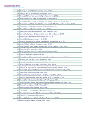 Documents about [loans]
All Documents>>Most Viewed Documents>>


                       253 [finance]Low Interest Debt Consolidation Loans_24918_
                       254 [finance]Loans for Personal Debt Consolidation_24924_
                       255 [finance]Is 30 Year Home Loans the Right Choice for You _24952_
                       256 [finance]Home Equity Loans - a Great Source to Explore_24935_
                       257 [finance]Cash Out with Debt Consolidation Refi Loans and Lower Your Debt_24925_
                       258 [finance]Can you Afford a Car - With Car Loans Being So Affordable you Bet you Can__24912_
                       259 [finance]Bad Credit Debt Consolidation Unsecured Loans_24927_
                       260 [finance]Bad Credit Debt Consolidation Loans_24868_
                       261 [finance]Bad Credit Debt Consolidation Loans Unsecured_24876_
                       262 [finance]Payday Loans - Bridge your Cash Needs Between Paydays_24717_
                       263 [finance]Don't Gamble With Cash Advance Loans_24728_
                       264 [finance]Debt Management Loans - Uk_24736_
                       265 [finance]Car Loans All you Need to Get the Key of your Favourite Car_24745_
                       266 [finance]A Guide to Career Development Loans_24754_
                       267 [finance]What to Watch Out For When You Are Applying For Home Loans_24644_
                       268 [finance]What Are Bank Loans _24657_
                       269 [finance]The Pros and Cons of Debt Consolidation Loans_24650_
                       270 [finance]The Perils of Payday Loans_24641_
                       271 [finance]Secured Personal Loans Secure your Dreams Against your Home_24671_
                       272 [finance]Loans and Debts - Frying Pan Or Fire _24629_
                       273 [finance]Hire Purchase Loans Advice_24638_
                       274 [finance]Fulfill your Desires With Easy Personal Loans_24602_
                       275 [finance]Fast Cash Loans to Breeze Your Way Through the Next Paycheck_24647_
                       276 [finance]Bad Debts Get a New Lease of Life With Personal Loans Unsecured__24605_
                       277 [finance]Bad Credit Home Loans Online_24606_
                       278 [finance]Warning_ Payday Loans are a Bad Deal... or are They _23334_
                       279 [finance]Unsecured Loans a 'safe' and 'secure' Bet for the Borrower_23303_
                       280 [finance]The Truth About Bad Credit Loans And Mortgages_23318_
                       281 [finance]Secured Loans a 'give-and-take' Relation Between Borrower and Lender_23304_
                       282 [finance]Personal Loans Get The Money_23371_
                       283 [finance]Payday Loans and Your Credit_23306_
                       284 [finance]Online Personal Loans for your Convenience_24596_
                       285 [finance]Home Equity Line of Credit Loans - Are you Informed _24595_
                       286 [finance]Free Consolidation Loans_23370_
                       287 [finance]8 Top Reasons Why You May Need Payday Loans_23323_
                       288 [finance]What To Look For In Payday Loans_23195_
 
