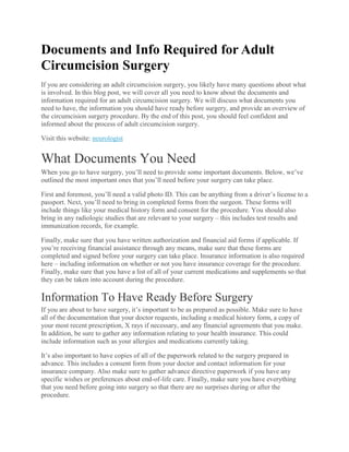 Documents and Info Required for Adult
Circumcision Surgery
If you are considering an adult circumcision surgery, you likely have many questions about what
is involved. In this blog post, we will cover all you need to know about the documents and
information required for an adult circumcision surgery. We will discuss what documents you
need to have, the information you should have ready before surgery, and provide an overview of
the circumcision surgery procedure. By the end of this post, you should feel confident and
informed about the process of adult circumcision surgery.
Visit this website: neurologist
What Documents You Need
When you go to have surgery, you’ll need to provide some important documents. Below, we’ve
outlined the most important ones that you’ll need before your surgery can take place.
First and foremost, you’ll need a valid photo ID. This can be anything from a driver’s license to a
passport. Next, you’ll need to bring in completed forms from the surgeon. These forms will
include things like your medical history form and consent for the procedure. You should also
bring in any radiologic studies that are relevant to your surgery – this includes test results and
immunization records, for example.
Finally, make sure that you have written authorization and financial aid forms if applicable. If
you’re receiving financial assistance through any means, make sure that these forms are
completed and signed before your surgery can take place. Insurance information is also required
here – including information on whether or not you have insurance coverage for the procedure.
Finally, make sure that you have a list of all of your current medications and supplements so that
they can be taken into account during the procedure.
Information To Have Ready Before Surgery
If you are about to have surgery, it’s important to be as prepared as possible. Make sure to have
all of the documentation that your doctor requests, including a medical history form, a copy of
your most recent prescription, X rays if necessary, and any financial agreements that you make.
In addition, be sure to gather any information relating to your health insurance. This could
include information such as your allergies and medications currently taking.
It’s also important to have copies of all of the paperwork related to the surgery prepared in
advance. This includes a consent form from your doctor and contact information for your
insurance company. Also make sure to gather advance directive paperwork if you have any
specific wishes or preferences about end-of-life care. Finally, make sure you have everything
that you need before going into surgery so that there are no surprises during or after the
procedure.
 