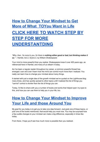 How to Change Your Mindset to Get
More of What TOYou Want in Life
CLICK HERE TO WATCH STEP BY
STEP FOR MORE
UNDERSTANTDING
“Why, then, ’tis none to you, for there is ​nothing either good or bad, but thinking makes it
so​.”​ – Hamlet, Act 2, Scene 2, by William Shakespeare
Your mind is more powerful than you realize. Shakespeare knew it over 400 years ago, as
referenced here in Hamlet, and many of us relearn it today.
As I’ve been a regular reader throughout my career, a common powerful thread has
emerged: over and over I learn how the mind can control much more than I realized. You
really can learn how to change your mindset about many things.
It started with just a single idea of the growth mindset we’ve quoted on the Lighthouse blog
many times, and has quickly spread to other topics until I realized the list of things you
*cannot* control is shorter than the list of things you can.
Today, I’d like to share with you a number of books and works that helped open my eyes to
this, and how you can use them to help you in your life, too.
How to Change Your Mindset to Improve
Your Life and those Around You
My goal for you today is to get you to take one step forward. Just grab one of these topics, or
pick one of the books mentioned, that would help you most now. You may be surprised how
a few subtle changes to your mindset can make a big difference, especially in times like
today.
From there, I hope you’ll see how much more is possible than you realized.
 