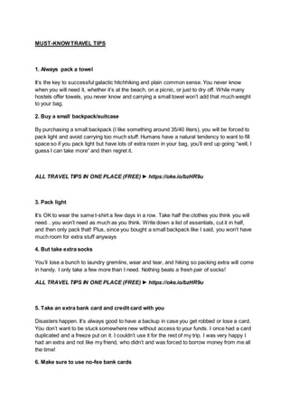 MUST-KNOWTRAVEL TIPS
1. Always pack a towel
It’s the key to successful galactic hitchhiking and plain common sense. You never know
when you will need it, whether it’s at the beach, on a picnic, or just to dry off. While many
hostels offer towels, you never know and carrying a small towel won’t add that much weight
to your bag.
2. Buy a small backpack/suitcase
By purchasing a small backpack (I like something around 35/40 liters), you will be forced to
pack light and avoid carrying too much stuff. Humans have a natural tendency to want to fill
space so if you pack light but have lots of extra room in your bag, you’ll end up going “well, I
guess I can take more” and then regret it.
ALL TRAVEL TIPS IN ONE PLACE (FREE) ► https://oke.io/bzHR9u
3. Pack light
It’s OK to wear the same t-shirt a few days in a row. Take half the clothes you think you will
need…you won’t need as much as you think. Write down a list of essentials, cut it in half,
and then only pack that! Plus, since you bought a small backpack like I said, you won’t have
much room for extra stuff anyways
4. But take extra socks
You’ll lose a bunch to laundry gremlins, wear and tear, and hiking so packing extra will come
in handy. I only take a few more than I need. Nothing beats a fresh pair of socks!
ALL TRAVEL TIPS IN ONE PLACE (FREE) ► https://oke.io/bzHR9u
5. Take an extra bank card and credit card with you
Disasters happen. It’s always good to have a backup in case you get robbed or lose a card.
You don’t want to be stuck somewhere new without access to your funds. I once had a card
duplicated and a freeze put on it. I couldn’t use it for the rest of my trip. I was very happy I
had an extra and not like my friend, who didn’t and was forced to borrow money from me all
the time!
6. Make sure to use no-fee bank cards
 