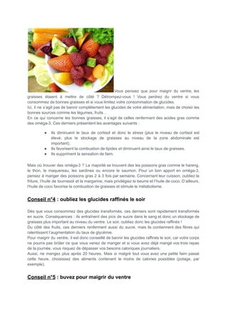 Vous pensiez que pour maigrir du ventre, les
graisses étaient à mettre de côté ? Détrompez-vous ! Vous perdrez du ventre si vous
consommez de bonnes graisses et si vous limitez votre consommation de glucides.
Ici, il ne s’agit pas de bannir complètement les glucides de votre alimentation, mais de choisir les
bonnes sources comme les légumes, fruits…
En ce qui concerne les bonnes graisses, il s’agit de celles renfermant des acides gras comme
des oméga-3. Ces derniers présentent les avantages suivants :
● Ils diminuent le taux de cortisol et donc le stress (plus le niveau de cortisol est
élevé, plus le stockage de graisses au niveau de la zone abdominale est
important).
● Ils favorisent la combustion de lipides et diminuent ainsi le taux de graisses.
● Ils suppriment la sensation de faim.
Mais où trouver des oméga-3 ? La majorité se trouvent des les poissons gras comme le hareng,
le thon, le maquereau, les sardines ou encore le saumon. Pour un bon apport en oméga-3,
pensez à manger des poissons gras 2 à 3 fois par semaine. Concernant leur cuisson, oubliez la
friture, l’huile de tournesol et la margarine, mais privilégiez le beurre et l’huile de coco. D’ailleurs,
l’huile de coco favorise la combustion de graisses et stimule le métabolisme.
Conseil n°4 : oubliez les glucides raffinés le soir
Dès que vous consommez des glucides transformés, ces derniers sont rapidement transformés
en sucre. Conséquences : ils entraînent des pics de sucre dans le sang et donc un stockage de
graisses plus important au niveau du ventre. Le soir, oubliez donc les glucides raffinés !
Du côté des fruits, ces derniers renferment aussi du sucre, mais ils contiennent des fibres qui
ralentissent l’augmentation du taux de glycémie.
Pour maigrir du ventre, il est donc conseillé de bannir les glucides raffinés le soir, car votre corps
ne pourra pas brûler ce que vous venez de manger et si vous avez déjà mangé vos trois repas
de la journée, vous risquez de dépasser vos besoins caloriques journaliers.
Aussi, ne mangez plus après 20 heures. Mais si malgré tout vous avez une petite faim passé
cette heure, choisissez des aliments contenant le moins de calories possibles (potage, par
exemple).
Conseil n°5 : buvez pour maigrir du ventre
 