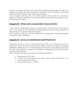 Lorsque l’on souhaite perdre du ventre, une bonne hydratation est nécessaire ! En effet, l’eau
augmente le sentiment de satiété et accélère le métabolisme. Grâce à ces effets, vous limiterez
ainsi les excès alimentaires et vous brûlerez plus de graisses.
Si vous souhaitez varier les goûts, vous pouvez également boire du thé vert, un brûleur de
graisses qui booste le métabolisme et qui diminue les envies de manger. Pour perdre du ventre,
le thé vert est donc efficace !
Conseil n°6 : limitez votre consommation de jus de fruits
Si les sodas sont déconseillés lorsque l’on souhaite maigrir, les jus de fruits le sont aussi. La
raison ? Car les jus de fruits disponibles en supermarché sont riches en sucres et pauvres en
fibres. Résultat : ils augmentent le taux de glycémie.
Si vous aimez les jus de fruits, il est donc préférable de s’en préparer des maison (les smoothies
sont aussi une bonne alternative).
Conseil n°7 : suivez un entraînement sportif fractionné
Pour perdre ses kilos en trop, le sport est primordial ! Mais si vous pensiez que suivre un
entraînement sportif de manière intense était la meilleure solution pour perdre votre graisse
abdominale, détrompez-vous ! Une activité physique fractionnée vous permettra de perdre plus
de ventre. Cette méthode se compose de deux phases : une phase de sport à haute intensité et
une phase de récupération.
Voici un exemple de schéma à suivre pour un entraînement fractionné :
● Échauffement de 3 minutes.
● 8 séries de 20 secondes de sport (sprint, marche rapide, par exemple) + une
minute de pause entre chaque.
● Temps de récupération : 2 minutes.
 