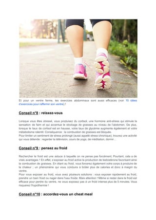 Et pour un ventre ferme, les exercices abdominaux sont aussi efficaces (voir 10 idées
d’exercices pour raffermir son ventre) !
Conseil n°8 : relaxez-vous
Lorsque vous êtes stressé, vous produisez du cortisol, une hormone anti-stress qui stimule la
sensation de faim et qui accentue le stockage de graisses au niveau de l’abdomen. De plus,
lorsque le taux de cortisol est en hausse, votre taux de glycémie augmente également et votre
métabolisme ralentit. Conséquence : la combustion de graisses est bloquée.
Pour limiter un sentiment de stress prolongé (aussi appelé stress chronique), trouvez une activité
qui vous détende : regarder la télévision, cours de yoga, de méditation, dormir…
Conseil n°9 : pensez au froid
Rechercher le froid est une astuce à laquelle on ne pense pas forcément. Pourtant, cela a de
vrais avantages ! En effet, s’exposer au froid active la production de testostérone favorisant ainsi
la combustion de graisses. En étant au froid, vous forcerez également votre corps à produire de
la chaleur ; un phénomène qui vous conduira à brûler plus de calories et donc à maigrir du
ventre.
Pour vous exposer au froid, vous avez plusieurs solutions : vous exposer rapidement au froid,
prendre un bain froid ou nager dans l’eau froide. Mais attention ! Même si rester dans le froid est
efficace pour perdre du ventre, ne vous exposez pas à un froid intense plus de 5 minutes. Vous
risquerez l’hypothermie !
Conseil n°10 : accordez-vous un cheat meal
 
