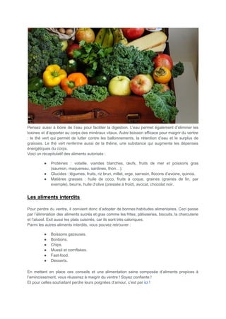Pensez aussi à boire de l’eau pour faciliter la digestion. L’eau permet également d’éliminer les
toxines et d’apporter au corps des minéraux vitaux. Autre boisson efficace pour maigrir du ventre
: le thé vert qui permet de lutter contre les ballonnements, la rétention d’eau et le surplus de
graisses. Le thé vert renferme aussi de la théine, une substance qui augmente les dépenses
énergétiques du corps.
Voici un récapitulatif des aliments autorisés :
● Protéines : volaille, viandes blanches, œufs, fruits de mer et poissons gras
(saumon, maquereau, sardines, thon…).
● Glucides : légumes, fruits, riz brun, millet, orge, sarrasin, flocons d’avoine, quinoa.
● Matières grasses : huile de coco, fruits à coque, graines (graines de lin, par
exemple), beurre, huile d’olive (pressée à froid), avocat, chocolat noir.
Les aliments interdits
Pour perdre du ventre, il convient donc d’adopter de bonnes habitudes alimentaires. Ceci passe
par l’élimination des aliments sucrés et gras comme les frites, pâtisseries, biscuits, la charcuterie
et l’alcool. Exit aussi les plats cuisinés, car ils sont très caloriques.
Parmi les autres aliments interdits, vous pouvez retrouver :
● Boissons gazeuses.
● Bonbons.
● Chips.
● Muesli et cornflakes.
● Fast-food.
● Desserts.
En mettant en place ces conseils et une alimentation saine composée d’aliments propices à
l’amincissement, vous réussirez à maigrir du ventre ! Soyez confiante !
Et pour celles souhaitant perdre leurs poignées d’amour, c’est par ici !
 