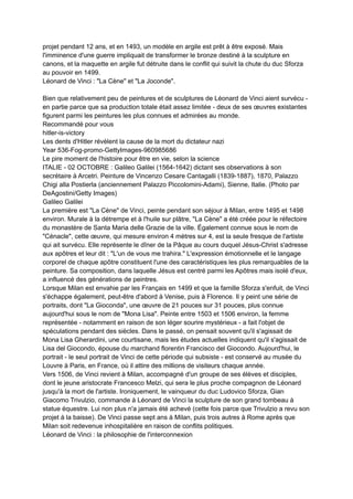 projet pendant 12 ans, et en 1493, un modèle en argile est prêt à être exposé. Mais
l'imminence d'une guerre impliquait de transformer le bronze destiné à la sculpture en
canons, et la maquette en argile fut détruite dans le conflit qui suivit la chute du duc Sforza
au pouvoir en 1499.
Léonard de Vinci : "La Cène" et "La Joconde".
Bien que relativement peu de peintures et de sculptures de Léonard de Vinci aient survécu -
en partie parce que sa production totale était assez limitée - deux de ses œuvres existantes
figurent parmi les peintures les plus connues et admirées au monde.
Recommandé pour vous
hitler-is-victory
Les dents d'Hitler révèlent la cause de la mort du dictateur nazi
Year 536-Fog-promo-GettyImages-960985686
Le pire moment de l'histoire pour être en vie, selon la science
ITALIE - 02 OCTOBRE : Galileo Galilei (1564-1642) dictant ses observations à son
secrétaire à Arcetri. Peinture de Vincenzo Cesare Cantagalli (1839-1887), 1870, Palazzo
Chigi alla Postierla (anciennement Palazzo Piccolomini-Adami), Sienne, Italie. (Photo par
DeAgostini/Getty Images)
Galileo Galilei
La première est "La Cène" de Vinci, peinte pendant son séjour à Milan, entre 1495 et 1498
environ. Murale à la détrempe et à l'huile sur plâtre, "La Cène" a été créée pour le réfectoire
du monastère de Santa Maria delle Grazie de la ville. Également connue sous le nom de
"Cénacle", cette œuvre, qui mesure environ 4 mètres sur 4, est la seule fresque de l'artiste
qui ait survécu. Elle représente le dîner de la Pâque au cours duquel Jésus-Christ s'adresse
aux apôtres et leur dit : "L'un de vous me trahira." L'expression émotionnelle et le langage
corporel de chaque apôtre constituent l'une des caractéristiques les plus remarquables de la
peinture. Sa composition, dans laquelle Jésus est centré parmi les Apôtres mais isolé d'eux,
a influencé des générations de peintres.
Lorsque Milan est envahie par les Français en 1499 et que la famille Sforza s'enfuit, de Vinci
s'échappe également, peut-être d'abord à Venise, puis à Florence. Il y peint une série de
portraits, dont "La Gioconda", une œuvre de 21 pouces sur 31 pouces, plus connue
aujourd'hui sous le nom de "Mona Lisa". Peinte entre 1503 et 1506 environ, la femme
représentée - notamment en raison de son léger sourire mystérieux - a fait l'objet de
spéculations pendant des siècles. Dans le passé, on pensait souvent qu'il s'agissait de
Mona Lisa Gherardini, une courtisane, mais les études actuelles indiquent qu'il s'agissait de
Lisa del Giocondo, épouse du marchand florentin Francisco del Giocondo. Aujourd'hui, le
portrait - le seul portrait de Vinci de cette période qui subsiste - est conservé au musée du
Louvre à Paris, en France, où il attire des millions de visiteurs chaque année.
Vers 1506, de Vinci revient à Milan, accompagné d'un groupe de ses élèves et disciples,
dont le jeune aristocrate Francesco Melzi, qui sera le plus proche compagnon de Léonard
jusqu'à la mort de l'artiste. Ironiquement, le vainqueur du duc Ludovico Sforza, Gian
Giacomo Trivulzio, commande à Léonard de Vinci la sculpture de son grand tombeau à
statue équestre. Lui non plus n'a jamais été achevé (cette fois parce que Trivulzio a revu son
projet à la baisse). De Vinci passe sept ans à Milan, puis trois autres à Rome après que
Milan soit redevenue inhospitalière en raison de conflits politiques.
Léonard de Vinci : la philosophie de l'interconnexion
 