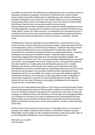 Les intérêts de Léonard de Vinci allaient bien au-delà des beaux-arts. Il a étudié la nature, la
mécanique, l'anatomie, la physique, l'architecture, l'armement et bien d'autres choses
encore, créant souvent des modèles précis et réalisables pour des machines telles que la
bicyclette, l'hélicoptère, le sous-marin et le char d'assaut militaire, qui ne se concrétiseront
pas avant des siècles. Il était, a écrit Sigmund Freud, "comme un homme qui s'est réveillé
trop tôt dans l'obscurité, alors que les autres étaient encore endormis".
Plusieurs thèmes peuvent être considérés comme unissant les intérêts éclectiques de Vinci.
Plus particulièrement, il pensait que la vue était le sens le plus important de l'homme et que
"saper vedere" ("savoir voir") était crucial pour vivre pleinement tous les aspects de la vie. Il
considérait la science et l'art comme des disciplines complémentaires plutôt que distinctes,
et pensait que les idées formulées dans un domaine pouvaient - et devaient - informer
l'autre.
Probablement en raison de l'abondance de ses intérêts divers, Léonard de Vinci n'a pas
réussi à achever un grand nombre de ses peintures et projets. Il passe beaucoup de temps
à s'immerger dans la nature, à tester les lois scientifiques, à disséquer des corps (humains
et animaux) et à réfléchir et écrire sur ses observations. Au début des années 1490,
Léonard de Vinci a commencé à remplir des cahiers sur quatre grands thèmes - la peinture,
l'architecture, la mécanique et l'anatomie humaine - créant des milliers de pages
d'illustrations soigneusement dessinées et de commentaires densément rédigés, dont
certains (grâce à l'"écriture miroir" de la main gauche) étaient indéchiffrables pour les autres.
Les carnets - souvent appelés manuscrits et "codex" de Vinci - sont aujourd'hui conservés
dans des collections de musées après avoir été dispersés après sa mort. Le Codex
Atlanticus, par exemple, contient le plan d'une chauve-souris mécanique de 65 pieds,
essentiellement une machine volante basée sur la physiologie de la chauve-souris et sur les
principes de l'aéronautique et de la physique. D'autres carnets contenaient les études
anatomiques de Vinci sur le squelette, les muscles, le cerveau et les systèmes digestif et
reproducteur de l'homme, qui ont permis à un plus large public de mieux comprendre le
corps humain. Cependant, comme ils n'ont pas été publiés dans les années 1500, les
carnets de Vinci ont eu peu d'influence sur les progrès scientifiques de la Renaissance.
Léonard de Vinci : les dernières années
Léonard de Vinci quitte définitivement l'Italie en 1516, lorsque le souverain français François
Ier lui offre généreusement le titre de "Premier peintre, ingénieur et architecte du roi", ce qui
lui donne l'occasion de peindre et de dessiner à son aise tout en vivant dans un manoir de
campagne, le château de Cloux, près d'Amboise, en France. Bien qu'accompagné de Melzi,
à qui il laissera son domaine, le ton amer de certaines de ses correspondances de cette
période indique que les dernières années de Vinci n'ont peut-être pas été très heureuses.
(Melzi se mariera par la suite et aura un fils, dont les héritiers, à sa mort, vendront les biens
de De Vinci).
De Vinci meurt à Cloux (aujourd'hui Clos-Lucé) en 1519 à l'âge de 67 ans. Il est enterré à
proximité, dans l'église du palais de Saint-Florentin. La Révolution française a presque
effacé l'église, et ses vestiges ont été complètement démolis au début des années 1800, ce
qui rend impossible l'identification du lieu de sépulture exact de De Vinci.
Information sur la citation
Titre de l'article
 