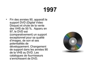 1997
• Fin des années 90, apparaît le
support DVD (Digital Video
Disque) et chute de la vente
des VHS de 50 %. Apparu en
97, le DVD est
(comparativement) un support
exceptionnel pour sa qualité
d’images, de son et ses
potentialités de
développement. Changement
de support dans les années 90
de la VHS au DVD. Les
catalogues de fournisseurs
s’enrichissent de DVD.
 