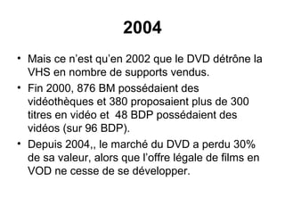2004
• Mais ce n’est qu’en 2002 que le DVD détrône la
VHS en nombre de supports vendus.
• Fin 2000, 876 BM possédaient des
vidéothèques et 380 proposaient plus de 300
titres en vidéo et 48 BDP possédaient des
vidéos (sur 96 BDP).
• Depuis 2004,, le marché du DVD a perdu 30%
de sa valeur, alors que l’offre légale de films en
VOD ne cesse de se développer.
 
