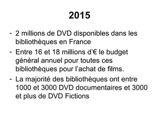 2015
- 2 millions de DVD disponibles dans les
bibliothèques en France
- Entre 16 et 18 millions d’€ le budget
général annuel pour toutes ces
bibliothèques pour l’achat de films.
- La majorité des bibliothèques ont entre
1000 et 3000 DVD documentaires et 3000
et plus de DVD Fictions
 