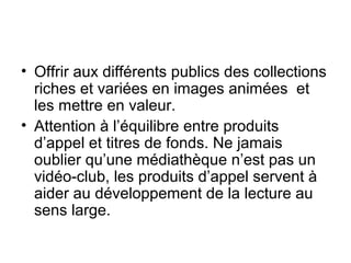 • Offrir aux différents publics des collections
riches et variées en images animées et
les mettre en valeur.
• Attention à l’équilibre entre produits
d’appel et titres de fonds. Ne jamais
oublier qu’une médiathèque n’est pas un
vidéo-club, les produits d’appel servent à
aider au développement de la lecture au
sens large.
 