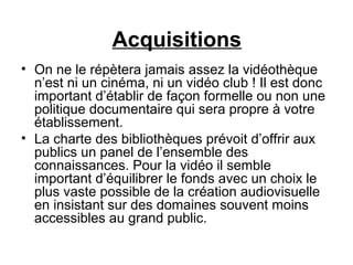 Acquisitions
• On ne le répètera jamais assez la vidéothèque
n’est ni un cinéma, ni un vidéo club ! Il est donc
important d’établir de façon formelle ou non une
politique documentaire qui sera propre à votre
établissement.
• La charte des bibliothèques prévoit d’offrir aux
publics un panel de l’ensemble des
connaissances. Pour la vidéo il semble
important d’équilibrer le fonds avec un choix le
plus vaste possible de la création audiovisuelle
en insistant sur des domaines souvent moins
accessibles au grand public.
 