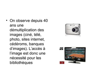 • On observe depuis 40
ans une
démultiplication des
images (ciné, télé,
photo, sites internet,
cédéroms, banques
d’images). L’accès à
l’image est donc une
nécessité pour les
bibliothèques
 