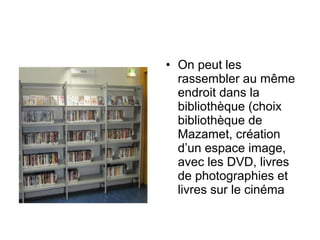 • On peut les
rassembler au même
endroit dans la
bibliothèque (choix
bibliothèque de
Mazamet, création
d’un espace image,
avec les DVD, livres
de photographies et
livres sur le cinéma
 