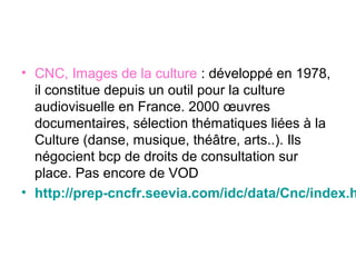 • CNC, Images de la culture : développé en 1978,
il constitue depuis un outil pour la culture
audiovisuelle en France. 2000 œuvres
documentaires, sélection thématiques liées à la
Culture (danse, musique, théâtre, arts..). Ils
négocient bcp de droits de consultation sur
place. Pas encore de VOD
• http://prep-cncfr.seevia.com/idc/data/Cnc/index.h
 