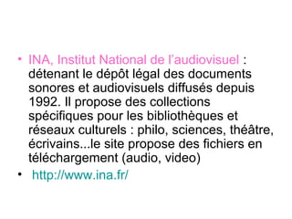 • INA, Institut National de l’audiovisuel :
détenant le dépôt légal des documents
sonores et audiovisuels diffusés depuis
1992. Il propose des collections
spécifiques pour les bibliothèques et
réseaux culturels : philo, sciences, théâtre,
écrivains...le site propose des fichiers en
téléchargement (audio, video)
• http://www.ina.fr/
 