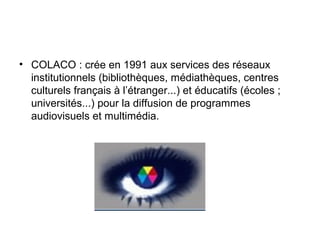 • COLACO : crée en 1991 aux services des réseaux
institutionnels (bibliothèques, médiathèques, centres
culturels français à l’étranger...) et éducatifs (écoles ;
universités...) pour la diffusion de programmes
audiovisuels et multimédia.
 
