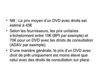 • NB : Le prix moyen d’un DVD avec droits est
estimé à 45€
• Selon les fournisseurs, les prix unitaires
s’échelonnent entre 10€ (BPI par exemple) et
70€ pour un DVD avec les droits de consultation
(ADAV par exemple)
• D’une manière générale, le prix d’un DVD avec
droit de prêt uniquement est moins élevé que
celui avec des droits de consultation sur place
 