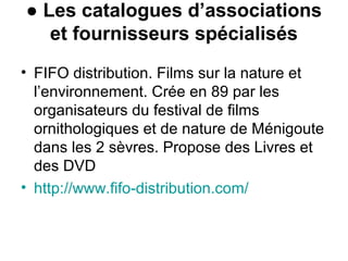 ● Les catalogues d’associations
et fournisseurs spécialisés
• FIFO distribution. Films sur la nature et
l’environnement. Crée en 89 par les
organisateurs du festival de films
ornithologiques et de nature de Ménigoute
dans les 2 sèvres. Propose des Livres et
des DVD
• http://www.fifo-distribution.com/
 