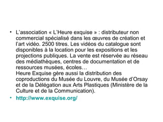 • L’association « L’Heure exquise » : distributeur non
commercial spécialisé dans les œuvres de création et
l’art vidéo. 2500 titres. Les vidéos du catalogue sont
disponibles à la location pour les expositions et les
projections publiques. La vente est réservée au réseau
des médiathèques, centres de documentation et de
ressources musées, écoles…
Heure Exquise gère aussi la distribution des
coproductions du Musée du Louvre, du Musée d’Orsay
et de la Délégation aux Arts Plastiques (Ministère de la
Culture et de la Communication).
• http://www.exquise.org/
 