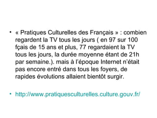 • « Pratiques Culturelles des Français » : combien
regardent la TV tous les jours ( en 97 sur 100
fçais de 15 ans et plus, 77 regardaient la TV
tous les jours, la durée moyenne étant de 21h
par semaine.). mais à l’époque Internet n’était
pas encore entré dans tous les foyers, de
rapides évolutions allaient bientôt surgir.
• http://www.pratiquesculturelles.culture.gouv.fr/
 