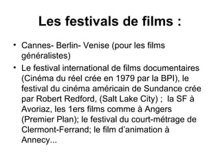Les festivals de films :
• Cannes- Berlin- Venise (pour les films
généralistes)
• Le festival international de films documentaires
(Cinéma du réel crée en 1979 par la BPI), le
festival du cinéma américain de Sundance crée
par Robert Redford, (Salt Lake City) ; la SF à
Avoriaz, les 1ers films comme à Angers
(Premier Plan); le festival du court-métrage de
Clermont-Ferrand; le film d’animation à
Annecy...
 