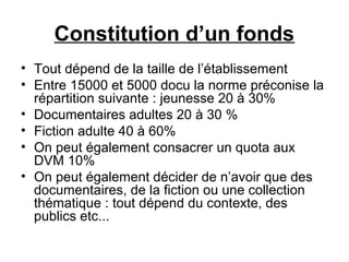 Constitution d’un fonds
• Tout dépend de la taille de l’établissement
• Entre 15000 et 5000 docu la norme préconise la
répartition suivante : jeunesse 20 à 30%
• Documentaires adultes 20 à 30 %
• Fiction adulte 40 à 60%
• On peut également consacrer un quota aux
DVM 10%
• On peut également décider de n’avoir que des
documentaires, de la fiction ou une collection
thématique : tout dépend du contexte, des
publics etc...
 