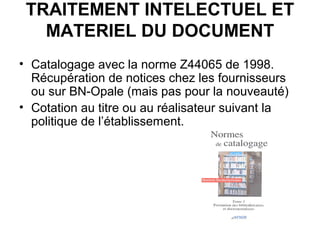 TRAITEMENT INTELECTUEL ET
MATERIEL DU DOCUMENT
• Catalogage avec la norme Z44065 de 1998.
Récupération de notices chez les fournisseurs
ou sur BN-Opale (mais pas pour la nouveauté)
• Cotation au titre ou au réalisateur suivant la
politique de l’établissement.
 