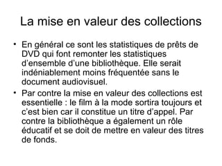 La mise en valeur des collections
• En général ce sont les statistiques de prêts de
DVD qui font remonter les statistiques
d’ensemble d’une bibliothèque. Elle serait
indéniablement moins fréquentée sans le
document audiovisuel.
• Par contre la mise en valeur des collections est
essentielle : le film à la mode sortira toujours et
c’est bien car il constitue un titre d’appel. Par
contre la bibliothèque a également un rôle
éducatif et se doit de mettre en valeur des titres
de fonds.
 