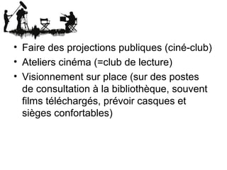 • Faire des projections publiques (ciné-club)
• Ateliers cinéma (=club de lecture)
• Visionnement sur place (sur des postes
de consultation à la bibliothèque, souvent
films téléchargés, prévoir casques et
sièges confortables)
 