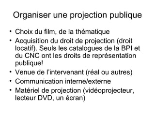 Organiser une projection publique
• Choix du film, de la thématique
• Acquisition du droit de projection (droit
locatif). Seuls les catalogues de la BPI et
du CNC ont les droits de représentation
publique!
• Venue de l’intervenant (réal ou autres)
• Communication interne/externe
• Matériel de projection (vidéoprojecteur,
lecteur DVD, un écran)
 