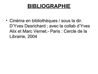 BIBLIOGRAPHIE
• Cinéma en bibliothèques / sous la dir.
D’Yves Desrichard ; avec la collab d’Yves
Alix et Marc Vernet.- Paris : Cercle de la
Librairie, 2004
 