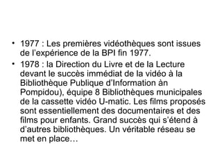 • 1977 : Les premières vidéothèques sont issues
de l’expérience de la BPI fin 1977.
• 1978 : la Direction du Livre et de la Lecture
devant le succès immédiat de la vidéo à la
Bibliothèque Publique d’Information àn
Pompidou), équipe 8 Bibliothèques municipales
de la cassette vidéo U-matic. Les films proposés
sont essentiellement des documentaires et des
films pour enfants. Grand succès qui s’étend à
d’autres bibliothèques. Un véritable réseau se
met en place…
 