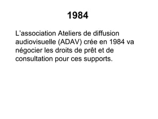 1984
L’association Ateliers de diffusion
audiovisuelle (ADAV) crée en 1984 va
négocier les droits de prêt et de
consultation pour ces supports.
 