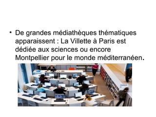 • De grandes médiathèques thématiques
apparaissent : La Villette à Paris est
dédiée aux sciences ou encore
Montpellier pour le monde méditerranéen.
 