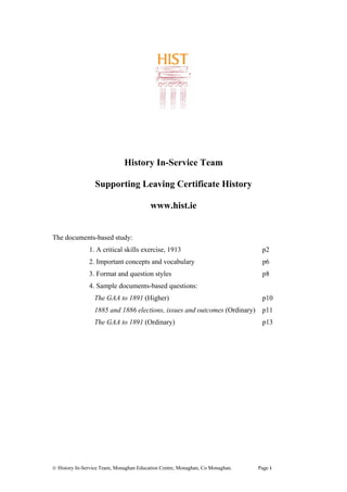 History In-Service Team
Supporting Leaving Certificate History
www.hist.ie
The documents-based study:
1. A critical skills exercise, 1913 p2
2. Important concepts and vocabulary p6
3. Format and question styles p8
4. Sample documents-based questions:
The GAA to 1891 (Higher) p10
1885 and 1886 elections, issues and outcomes (Ordinary) p11
The GAA to 1891 (Ordinary) p13
© History In-Service Team, Monaghan Education Centre, Monaghan, Co Monaghan. Page 1
 