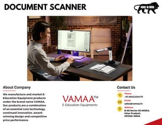 Contact Us
B-68 Sector 65 NOIDA,
Uttar Pradesh,
201309, INDIA
Address:
+91 8882208470
Phone:
sales@vamaa.in
Email:
About Company
We manufacture and market E-
Education Equipment products
under the brand name VAMAA.
Our products are a combination
of an essential core technology,
continued innovation, award-
winning design and competitive
price performance.
DOCUMENT SCANNER
 