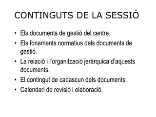 CONTINGUTS DE LA SESSIÓ
• Els documents de gestió del centre.
• Els fonaments normatius dels documents de
  gestió.
• La relació i l’organització jeràrquica d’aquests
  documents.
• El contingut de cadascun dels documents.
• Calendari de revisió i elaboració.
 