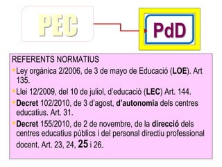 PEC                                   PdD
REFERENTS NORMATIUS
• Ley orgànica 2/2006, de 3 de mayo de Educació (LOE). Art
  135.
• Llei 12/2009, del 10 de juliol, d’educació (LEC) Art. 144.
• Decret 102/2010, de 3 d’agost, d’autonomia dels centres
  educatius. Art. 31.
• Decret 155/2010, de 2 de novembre, de la direcció dels
  centres educatius públics i del personal directiu professional
  docent. Art. 23, 24, 25 i 26..
 