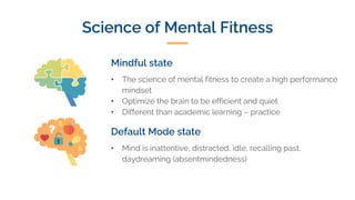 Science of Mental Fitness
Mindful state
• The science of mental fitness to create a high performance
mindset
• Optimize the brain to be efficient and quiet
• Different than academic learning – practice
Default Mode state
• Mind is inattentive, distracted, idle, recalling past,
daydreaming (absentmindedness)
 