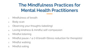 The Mindfulness Practices for
Mental Health Practitioners
1. Mindfulness of breath
2. Body scan
3. Observing your thoughts (labelling)
4. Loving kindness & mindful self-compassion
5. Mindful listening
6. Mindful pause / 4-7-8 breath (Stress reduction for therapists)
7. Mindful walking
8. Mindful eating
 