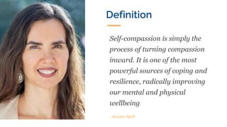 Self-compassion is simply the
process of turning compassion
inward. It is one of the most
powerful sources of coping and
resilience, radically improving
our mental and physical
wellbeing
- Kristin Neff
Definition
 