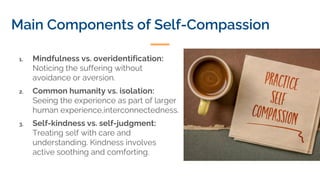Main Components of Self-Compassion
1. Mindfulness vs. overidentification:
Noticing the suffering without
avoidance or aversion.
2. Common humanity vs. isolation:
Seeing the experience as part of larger
human experience,interconnectedness.
3. Self-kindness vs. self-judgment:
Treating self with care and
understanding. Kindness involves
active soothing and comforting.
 