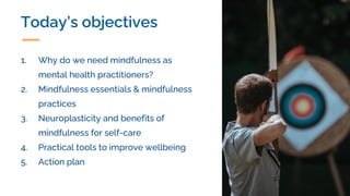 Today’s objectives
1. Why do we need mindfulness as
mental health practitioners?
2. Mindfulness essentials & mindfulness
practices
3. Neuroplasticity and benefits of
mindfulness for self-care
4. Practical tools to improve wellbeing
5. Action plan
 