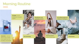 Hydration - we lose
about 1 litre of water
every night from the
humidity in the breath
Sunlight – 15-20
minutes for circadian
rhythm
No technology
Mindfulness and
gratitude practice
Morning stretch –
limber up the body
No caffeine before 90
minutes of waking up
Cold shower
Morning Routine
 