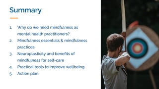Summary
1. Why do we need mindfulness as
mental health practitioners?
2. Mindfulness essentials & mindfulness
practices
3. Neuroplasticity and benefits of
mindfulness for self-care
4. Practical tools to improve wellbeing
5. Action plan
 