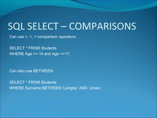SQL SELECT – COMPARISONS
Can use >, <, = comparison operators:
SELECT * FROM Students
WHERE Age >= 14 and Age <=17;
Can also use BETWEEN:
SELECT * FROM Students
WHERE Surname BETWEEN ‘Langley’ AND ‘Jones’;
 