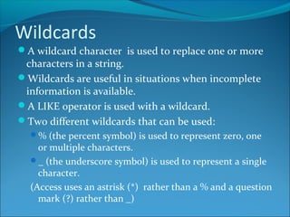 Wildcards
A wildcard character is used to replace one or more
characters in a string.
Wildcards are useful in situations when incomplete
information is available.
A LIKE operator is used with a wildcard.
Two different wildcards that can be used:
% (the percent symbol) is used to represent zero, one
or multiple characters.
_ (the underscore symbol) is used to represent a single
character.
(Access uses an astrisk (*) rather than a % and a question
mark (?) rather than _)
 