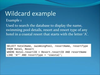 Wildcard example
Example 1
Used to search the database to display the name,
swimming pool details, resort and resort type of any
hotel in a coastal resort that starts with the letter ‘A’.
SELECT hotelName, swimmingPool, resortName, resortType
FROM Hotel, Resort
WHERE Hotel.resortID = Resort.resortID AND resortName
LIKE ‘A*’ AND resortType = ‘coastal’;
 