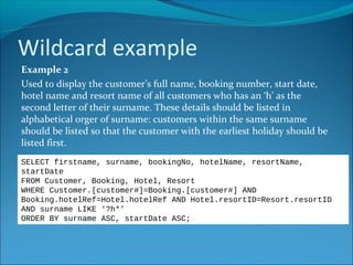 Wildcard example
Example 2
Used to display the customer’s full name, booking number, start date,
hotel name and resort name of all customers who has an ‘h’ as the
second letter of their surname. These details should be listed in
alphabetical orger of surname: customers within the same surname
should be listed so that the customer with the earliest holiday should be
listed first.
SELECT firstname, surname, bookingNo, hotelName, resortName,
startDate
FROM Customer, Booking, Hotel, Resort
WHERE Customer.[customer#]=Booking.[customer#] AND
Booking.hotelRef=Hotel.hotelRef AND Hotel.resortID=Resort.resortID
AND surname LIKE ‘?h*’
ORDER BY surname ASC, startDate ASC;
 